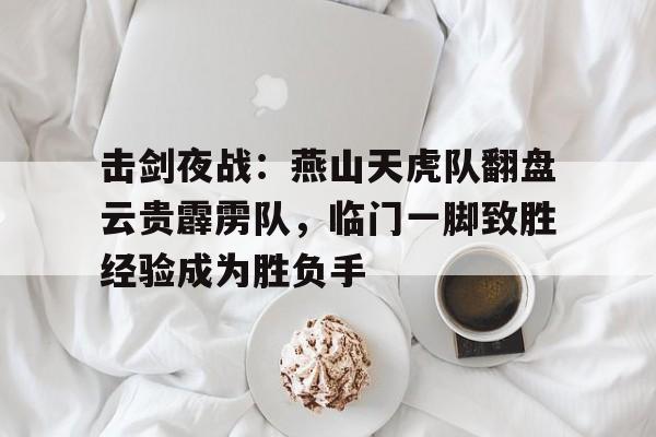 Kaiyun开云APP下载-关于击剑夜战：燕山天虎队翻盘云贵霹雳队，临门一脚致胜经验成为胜负手的信息