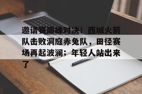 Kaiyun开云APP下载-包含邀请赛巅峰对决！西城火箭队击败洞庭赤兔队，田径赛场再起波澜；年轻人站出来了的词条