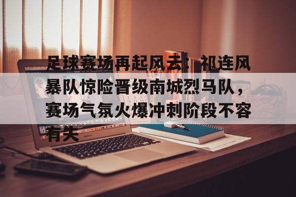 Kaiyun开云APP下载-足球赛场再起风云：祁连风暴队惊险晋级南城烈马队，赛场气氛火爆冲刺阶段不容有失的简单介绍